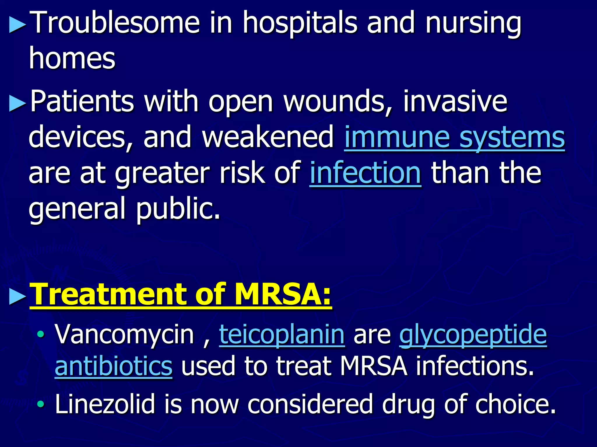 ►Troublesome in hospitals and nursing
homes
►Patients with open wounds, invasive
devices, and weakened immune systems
are at greater risk of infection than the
general public.
►Treatment of MRSA:
• Vancomycin , teicoplanin are glycopeptide
antibiotics used to treat MRSA infections.
• Linezolid is now considered drug of choice.
 
