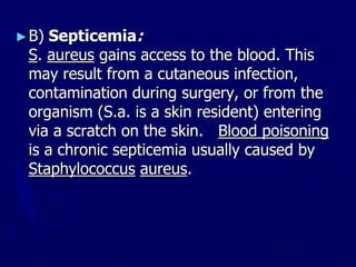 ►B) Septicemia:
S. aureus gains access to the blood. This
may result from a cutaneous infection,
contamination during surgery, or from the
organism (S.a. is a skin resident) entering
via a scratch on the skin. Blood poisoning
is a chronic septicemia usually caused by
Staphylococcus aureus.
 