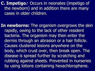 C. Impetigo: Occurs in neonates (impetigo of
the newborn) and in addition there are many
cases in older children.
In newborns: The organism overgrows the skin
rapidly, owing to the lack of other resident
bacteria. The organism may then enter the
dermis through an abrasion or a hair follicle.
Causes clustered lesions anywhere on the
body, which crust over, then break open. The
disease is spread further by scratching and
rubbing against sheets. Prevented in nurseries
by using lotions containing hexachlorophene.
 