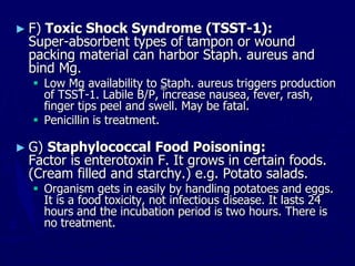 ► F) Toxic Shock Syndrome (TSST-1):
Super-absorbent types of tampon or wound
packing material can harbor Staph. aureus and
bind Mg.
 Low Mg availability to Staph. aureus triggers production
of TSST-1. Labile B/P, increase nausea, fever, rash,
finger tips peel and swell. May be fatal.
 Penicillin is treatment.
► G) Staphylococcal Food Poisoning:
Factor is enterotoxin F. It grows in certain foods.
(Cream filled and starchy.) e.g. Potato salads.
 Organism gets in easily by handling potatoes and eggs.
It is a food toxicity, not infectious disease. It lasts 24
hours and the incubation period is two hours. There is
no treatment.
 