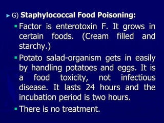 ► G) Staphylococcal Food Poisoning:
 Factor is enterotoxin F. It grows in
certain foods. (Cream filled and
starchy.)
 Potato salad-organism gets in easily
by handling potatoes and eggs. It is
a food toxicity, not infectious
disease. It lasts 24 hours and the
incubation period is two hours.
 There is no treatment.
 