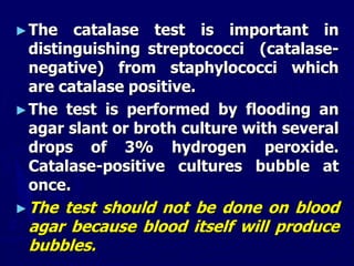 ►The catalase test is important in
distinguishing streptococci (catalase-
negative) from staphylococci which
are catalase positive.
►The test is performed by flooding an
agar slant or broth culture with several
drops of 3% hydrogen peroxide.
Catalase-positive cultures bubble at
once.
►The test should not be done on blood
agar because blood itself will produce
bubbles.
 
