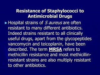 Resistance of Staphylococci to
Antimicrobial Drugs
►Hospital strains of S aureus are often
resistant to many different antibiotics.
Indeed strains resistant to all clinically
useful drugs, apart from the glycopeptides
vancomycin and teicoplanin, have been
described. The term MRSA refers to
methicillin resistance and most methicillin-
resistant strains are also multiply resistant
to other antibiotics.
 
