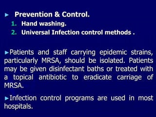 ► Prevention & Control.
1. Hand washing.
2. Universal Infection control methods .
►Patients and staff carrying epidemic strains,
particularly MRSA, should be isolated. Patients
may be given disinfectant baths or treated with
a topical antibiotic to eradicate carriage of
MRSA.
►Infection control programs are used in most
hospitals.
 