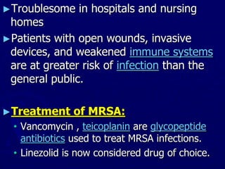 ►Troublesome in hospitals and nursing
homes
►Patients with open wounds, invasive
devices, and weakened immune systems
are at greater risk of infection than the
general public.
►Treatment of MRSA:
• Vancomycin , teicoplanin are glycopeptide
antibiotics used to treat MRSA infections.
• Linezolid is now considered drug of choice.
 