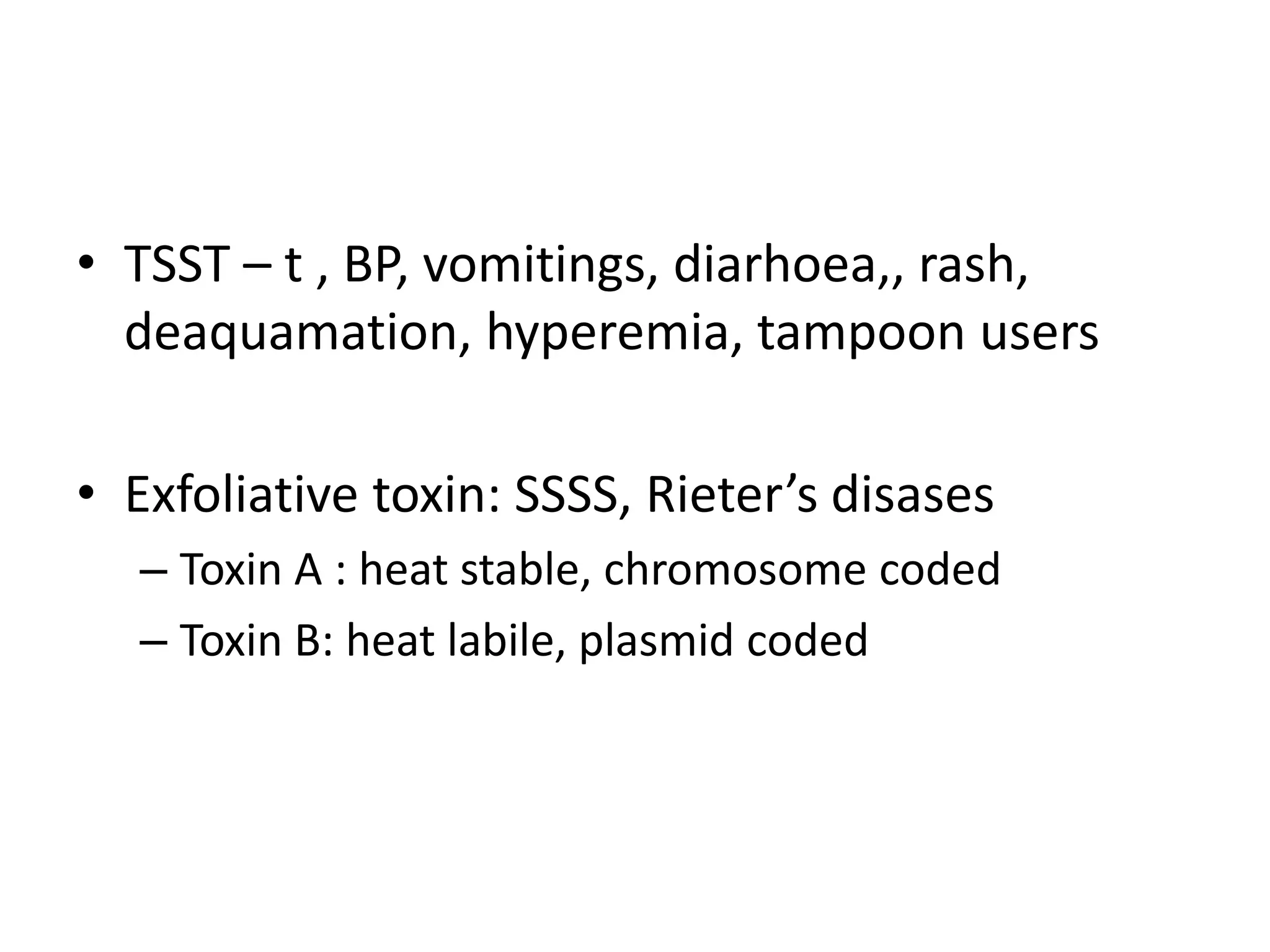 • TSST – t , BP, vomitings, diarhoea,, rash,
deaquamation, hyperemia, tampoon users
• Exfoliative toxin: SSSS, Rieter’s disases
– Toxin A : heat stable, chromosome coded
– Toxin B: heat labile, plasmid coded
 