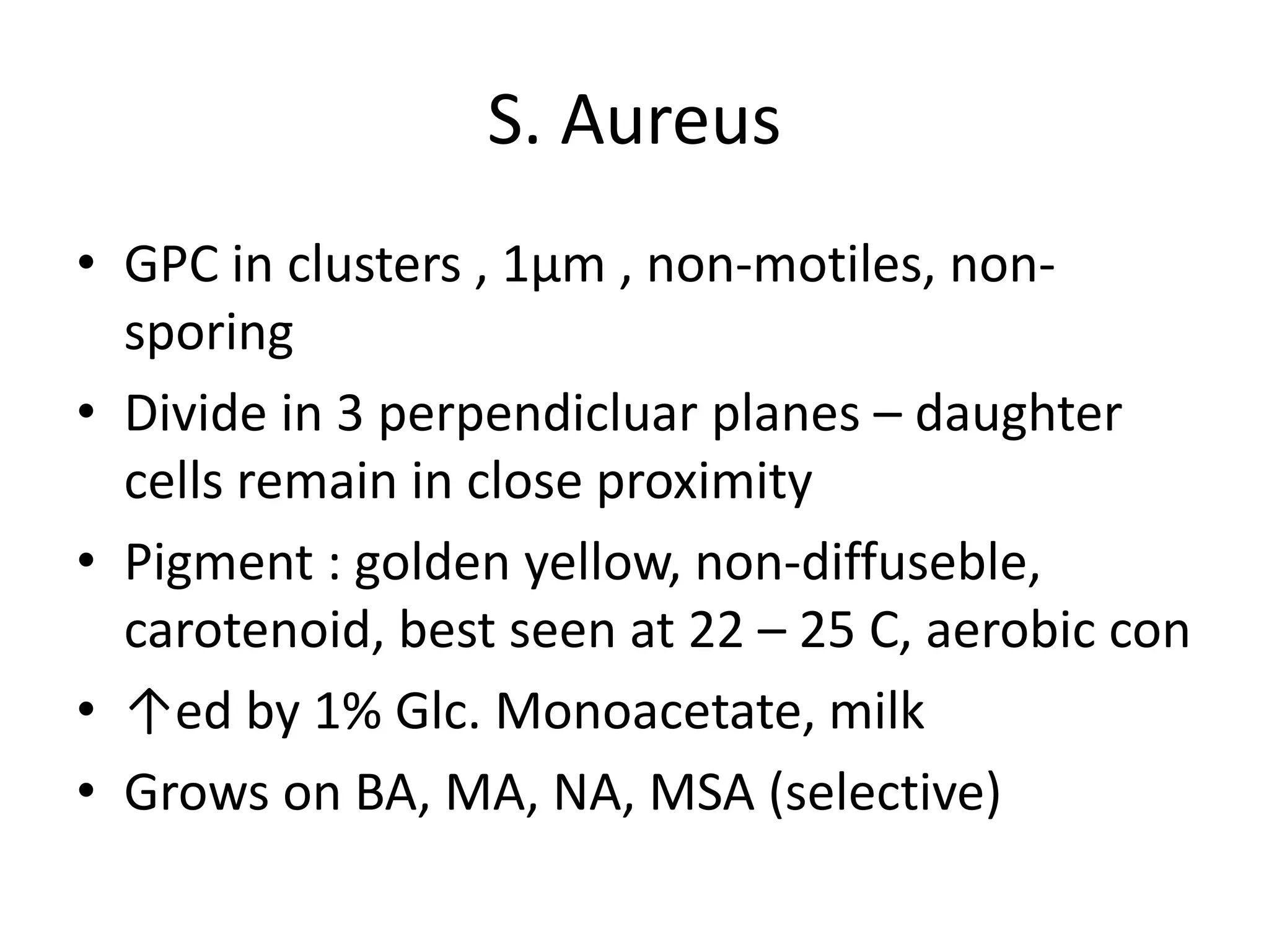 S. Aureus
• GPC in clusters , 1µm , non-motiles, non-
sporing
• Divide in 3 perpendicluar planes – daughter
cells remain in close proximity
• Pigment : golden yellow, non-diffuseble,
carotenoid, best seen at 22 – 25 C, aerobic con
• ↑ed by 1% Glc. Monoacetate, milk
• Grows on BA, MA, NA, MSA (selective)
 