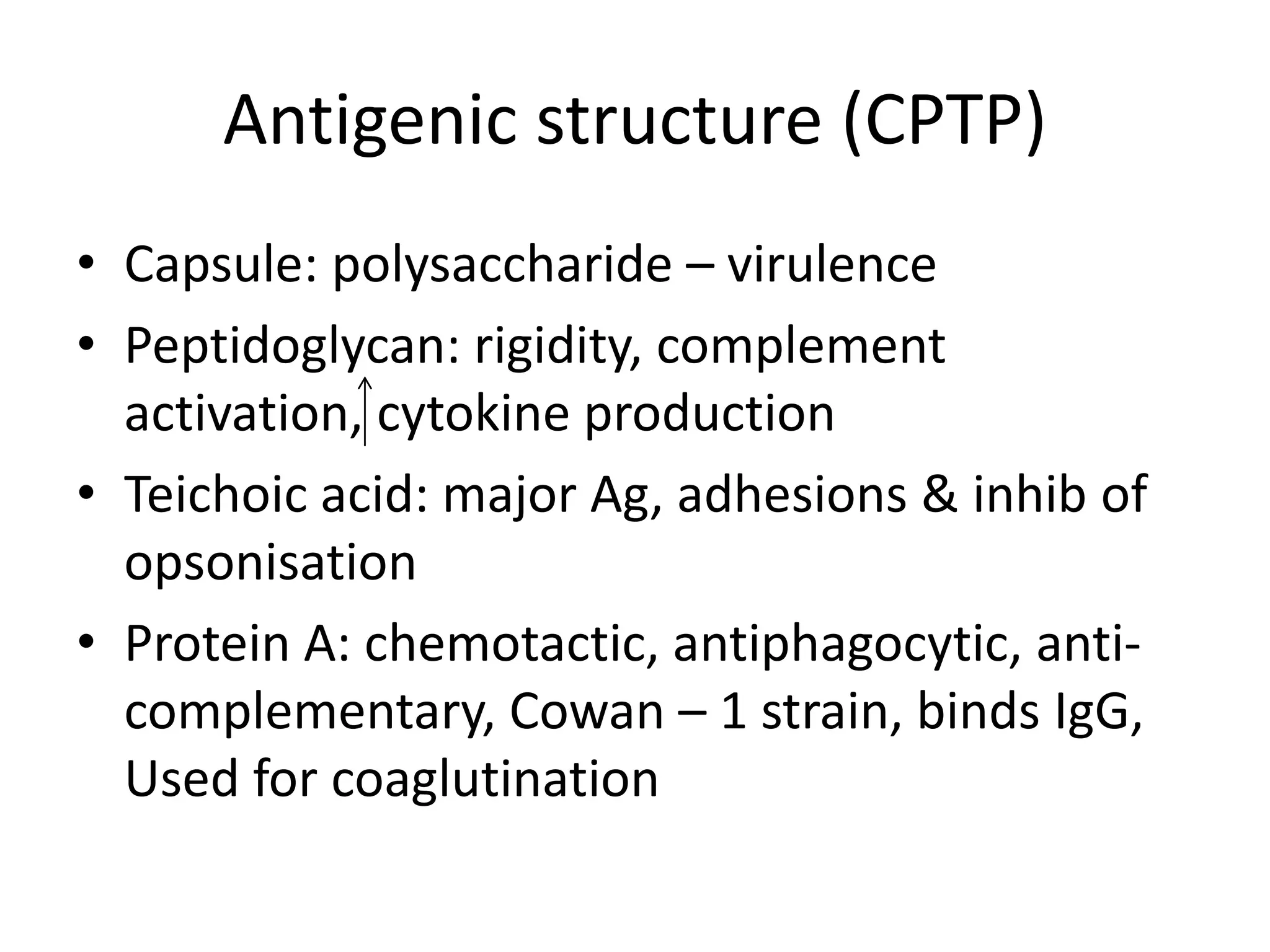 Antigenic structure (CPTP)
• Capsule: polysaccharide – virulence
• Peptidoglycan: rigidity, complement
activation, cytokine production
• Teichoic acid: major Ag, adhesions & inhib of
opsonisation
• Protein A: chemotactic, antiphagocytic, anti-
complementary, Cowan – 1 strain, binds IgG,
Used for coaglutination
 