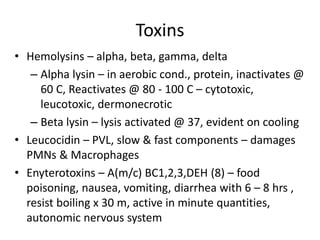 Toxins
• Hemolysins – alpha, beta, gamma, delta
– Alpha lysin – in aerobic cond., protein, inactivates @
60 C, Reactivates @ 80 - 100 C – cytotoxic,
leucotoxic, dermonecrotic
– Beta lysin – lysis activated @ 37, evident on cooling
• Leucocidin – PVL, slow & fast components – damages
PMNs & Macrophages
• Enyterotoxins – A(m/c) BC1,2,3,DEH (8) – food
poisoning, nausea, vomiting, diarrhea with 6 – 8 hrs ,
resist boiling x 30 m, active in minute quantities,
autonomic nervous system
 