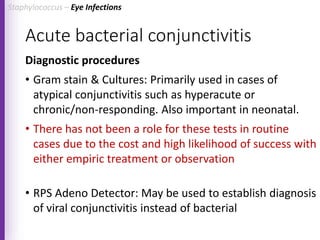 Acute bacterial conjunctivitis
Diagnostic procedures
• Gram stain & Cultures: Primarily used in cases of
atypical conjunctivitis such as hyperacute or
chronic/non-responding. Also important in neonatal.
• There has not been a role for these tests in routine
cases due to the cost and high likelihood of success with
either empiric treatment or observation
• RPS Adeno Detector: May be used to establish diagnosis
of viral conjunctivitis instead of bacterial
Staphylococcus – Eye Infections
 