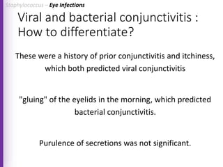 Viral and bacterial conjunctivitis :
How to differentiate?
These were a history of prior conjunctivitis and itchiness,
which both predicted viral conjunctivitis
"gluing" of the eyelids in the morning, which predicted
bacterial conjunctivitis.
Purulence of secretions was not significant.
Staphylococcus – Eye Infections
 