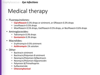 Medical therapy
• Fluoroquinolones:
• Ciprofloxacin 0.3% drops or ointment, or Ofloxacin 0.3% drops
• Levofloxacin 0.5% drops
• Moxifloxacin 0.5% drops, Gatifloxacin 0.5% drops, or Besifloxacin 0.6% drops
• Aminoglycosides:
• Tobramycin 0.3% drops
• Gentamicin 0.3% drops
• Macrolides:
• Erythromycin 0.5% ointment
• Azithromycin 1% solution
• Other
• Bacitracin ointment
• Bacitracin/Polymixin B ointment
• Neomycin/Polymixin B/Bacitracin
• Neomycin/Polymixin B/gramicidin
• Polymixin B/Trimethoprim
• Sulfacetamide
• Chloramphenicol
Staphylococcus – Eye Infections
 