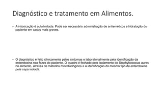 Diagnóstico e tratamento em Alimentos.
• A intoxicação é autolimitada. Pode ser necessário administração de antieméticos e hidratação do
paciente em casos mais graves.
• O diagnóstico é feito clinicamente pelos sintomas e laboratorialmente pela identificação da
enterotoxina nas fezes do paciente. O quadro é fechado pelo isolamento do Staphylococcus aures
no alimento, através de métodos microbiológicos e a identificação do mesmo tipo de enterotoxina
pela cepa isolada.
 