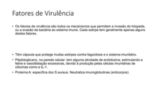 Fatores de Virulência
• Os fatores de virulência são todos os mecanismos que permitem a invasão do hóspede,
ou a evasão da bactéria ao sistema imune. Cada estirpe tem geralmente apenas alguns
destes fatores.
• Têm cápsula que protege muitas estirpes contra fagocitose e o sistema imunitário.
• Péptidoglicano, na parede celular: tem alguma atividade de endotoxina, estimulando a
febre e vasodilatação excessivas, devido à produção pelas células imunitárias de
citocinas como a IL-1.
• Proteína A: especifica dos S.aureus. Neutraliza imunoglobulinas (anticorpos).
 