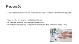 Prevenção
• A prevenção consiste basicamente em manter-se a higiene pessoal e dos alimentos manipulados:
• Lavar as mãos com escovas e sabões desinfetantes;
• Ao manipular alimentos, usar máscaras, luvas e gorros;
• Usar refrigeração adequada. A temperatura dos alimentos deve ser mantida inferior a 7 °C;
 
