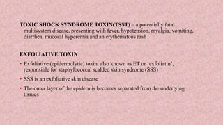 TOXIC SHOCK SYNDROME TOXIN(TSST) – a potentially fatal
multisystem disease, presenting with fever, hypotension, myalgia, vomiting,
diarrhea, mucosal hyperemia and an erythematous rash
EXFOLIATIVE TOXIN
• Exfoliative (epidermolytic) toxin, also known as ET or ‘exfoliatin’,
responsible for staphylococcal scalded skin syndrome (SSS)
• SSS is an exfoliative skin disease
• The outer layer of the epidermis becomes separated from the underlying
tissues
 