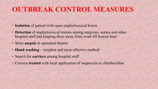 OUTBREAK CONTROL MEASURES
• Isolation of patient with open staphylococcal lesion
• Detection of staphylococcal lesions among surgeons, nurses and other
hospital staff and keeping them away from work till lesions heal
• Strict asepsis in operation theatre
• Hand washing – simplest and most effective method
• Search for carriers among hospital staff
• Carriers treated with local application of mupirocin or chlorhexidine
 