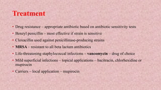 Treatment
• Drug resistance – appropriate antibiotic based on antibiotic sensitivity tests
• Benzyl penicillin – most effective if strain is sensitive
• Cloxacillin used against penicillinase-producing strains
• MRSA – resistant to all beta lactum antibiotics
• Life-threatening staphylococcal infections – vancomycin – drug of choice
• Mild superficial infections – topical applications – bacitracin, chlorhexidine or
mupirocin
• Carriers – local application – mupirocin
 