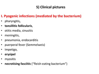 5) Clinical pictures
I. Pyogenic infections (mediated by the bacterium)
• pharyngitis,
• tonsillitis follicularis,
• otitis media, sinusitis
• meningitis,
• pneumonia, endocarditis
• puerperal fever (Semmelweis)
• Impetigo,
• erysipel
• myositis
• necrotising fasciitis (“fleish-eating bacterium”)
 