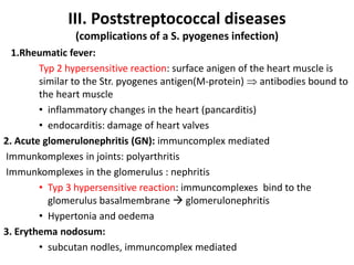 III. Poststreptococcal diseases
(complications of a S. pyogenes infection)
1.Rheumatic fever:
Typ 2 hypersensitive reaction: surface anigen of the heart muscle is
similar to the Str. pyogenes antigen(M-protein)  antibodies bound to
the heart muscle
• inflammatory changes in the heart (pancarditis)
• endocarditis: damage of heart valves
2. Acute glomerulonephritis (GN): immuncomplex mediated
Immunkomplexes in joints: polyarthritis
Immunkomplexes in the glomerulus : nephritis
• Typ 3 hypersensitive reaction: immuncomplexes bind to the
glomerulus basalmembrane  glomerulonephritis
• Hypertonia and oedema
3. Erythema nodosum:
• subcutan nodles, immuncomplex mediated
 