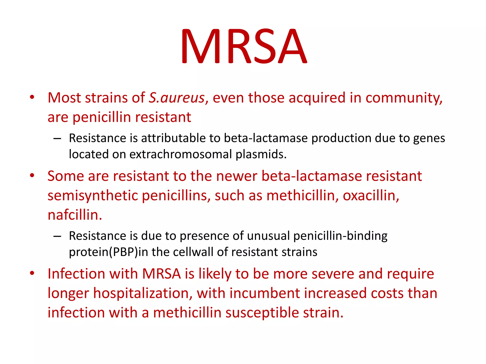 MRSA
• Most strains of S.aureus, even those acquired in community,
are penicillin resistant
– Resistance is attributable to beta-lactamase production due to genes
located on extrachromosomal plasmids.
• Some are resistant to the newer beta-lactamase resistant
semisynthetic penicillins, such as methicillin, oxacillin,
nafcillin.
– Resistance is due to presence of unusual penicillin-binding
protein(PBP)in the cellwall of resistant strains
• Infection with MRSA is likely to be more severe and require
longer hospitalization, with incumbent increased costs than
infection with a methicillin susceptible strain.
 