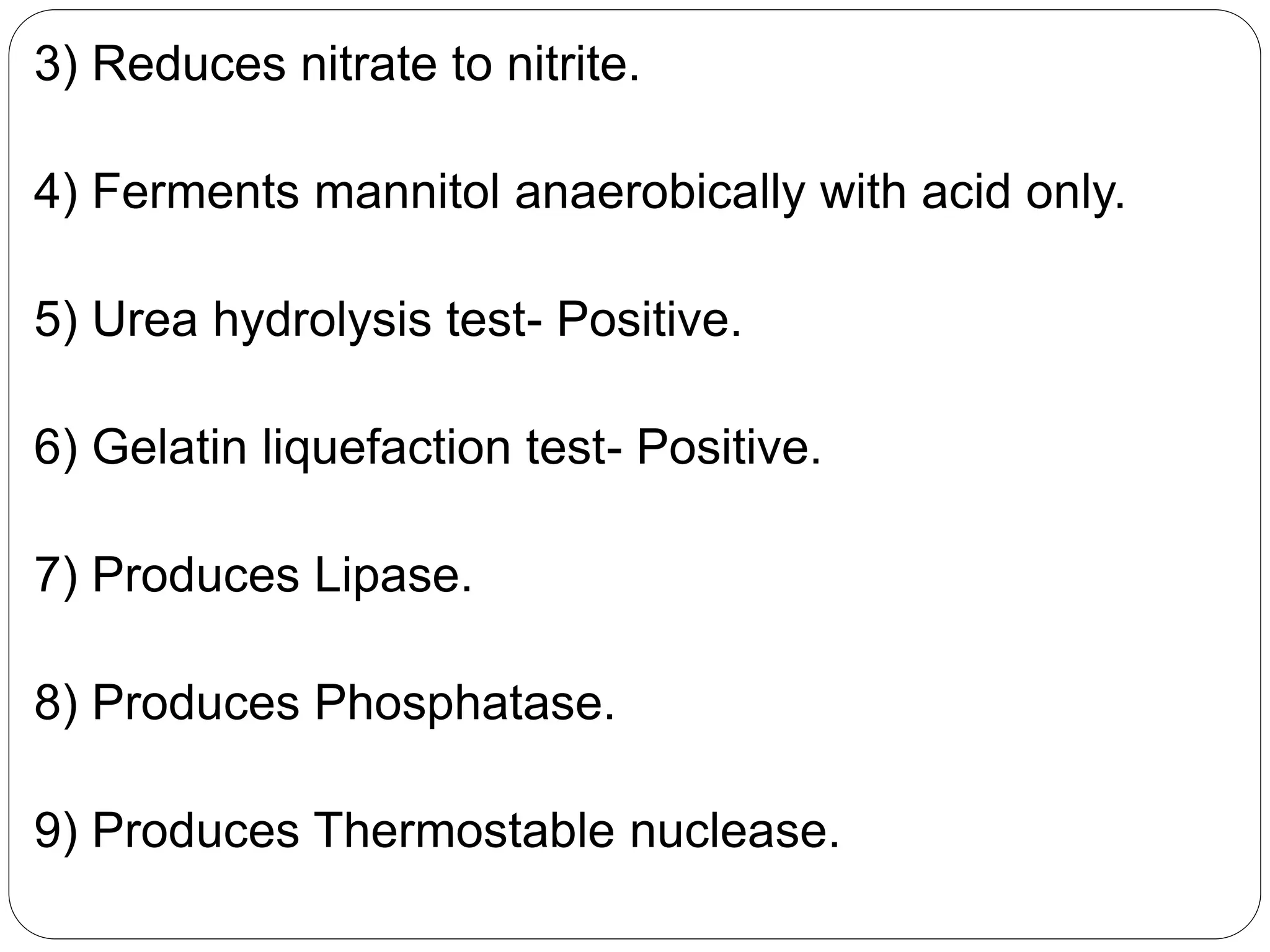 3) Reduces nitrate to nitrite.
4) Ferments mannitol anaerobically with acid only.
5) Urea hydrolysis test- Positive.
6) Gelatin liquefaction test- Positive.
7) Produces Lipase.
8) Produces Phosphatase.
9) Produces Thermostable nuclease.
 
