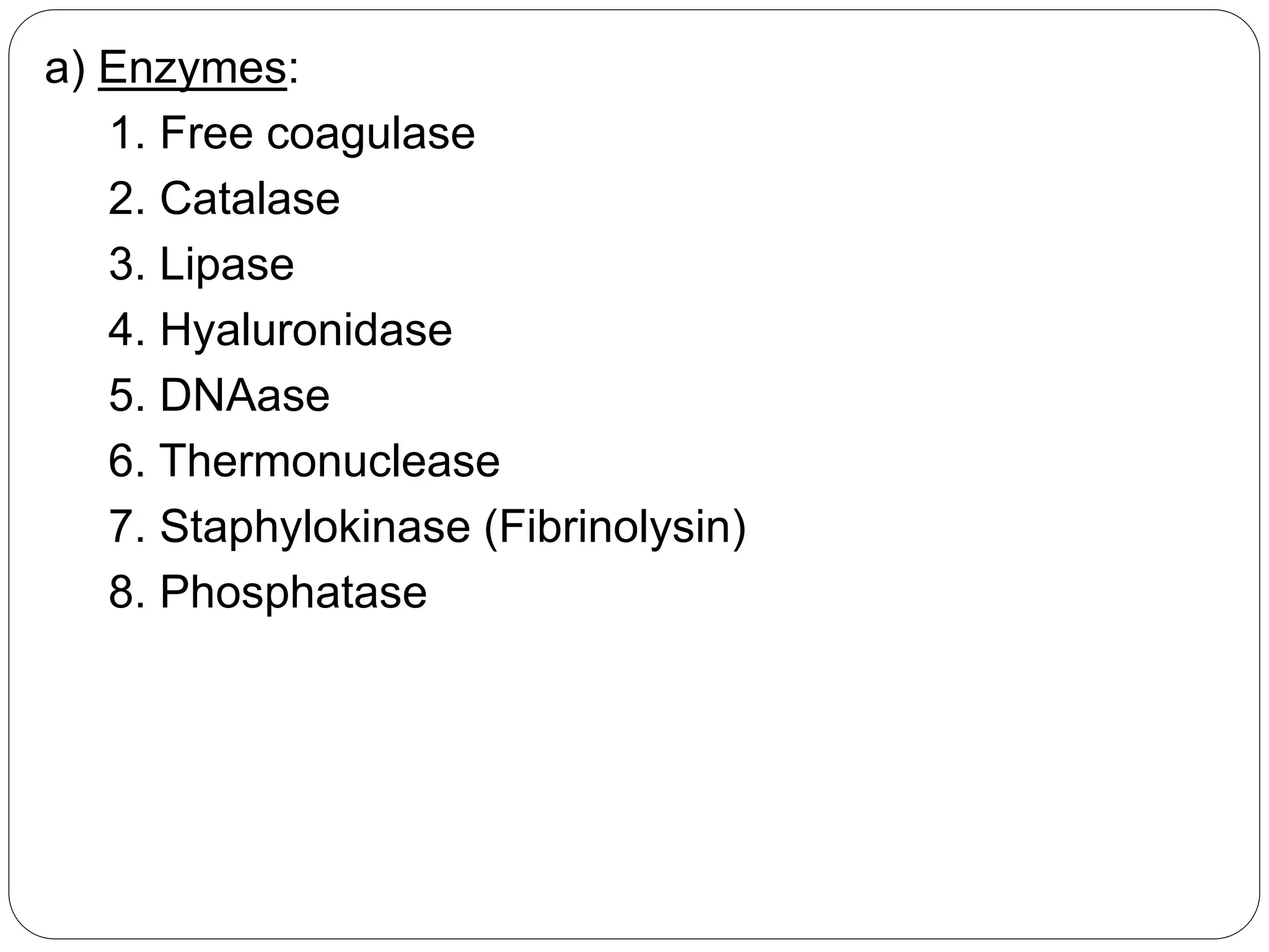 a) Enzymes:
1. Free coagulase
2. Catalase
3. Lipase
4. Hyaluronidase
5. DNAase
6. Thermonuclease
7. Staphylokinase (Fibrinolysin)
8. Phosphatase
 