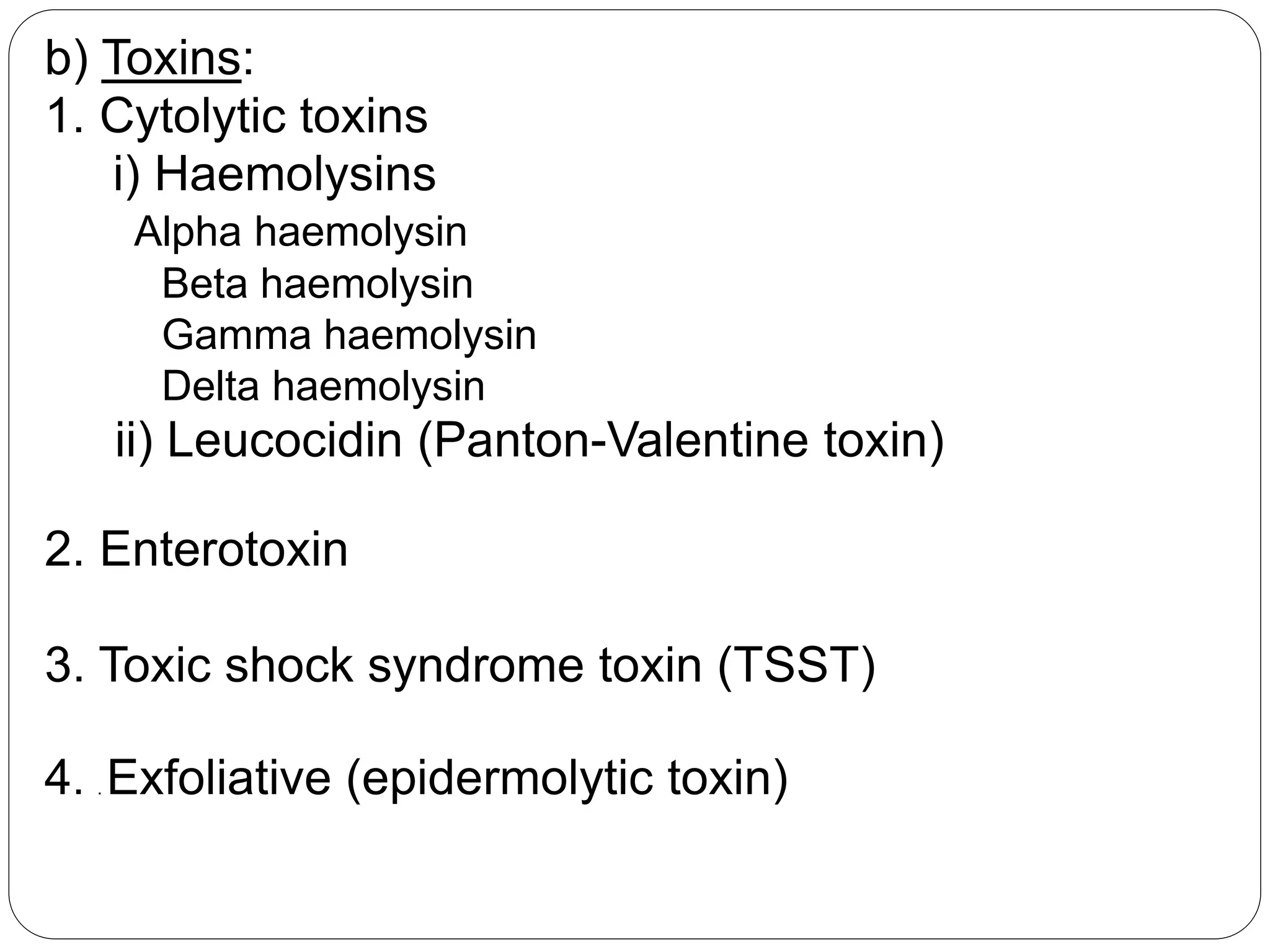 b) Toxins:
1. Cytolytic toxins
i) Haemolysins
Alpha haemolysin
Beta haemolysin
Gamma haemolysin
Delta haemolysin
ii) Leucocidin (Panton-Valentine toxin)
2. Enterotoxin
3. Toxic shock syndrome toxin (TSST)
4. . Exfoliative (epidermolytic toxin)
 