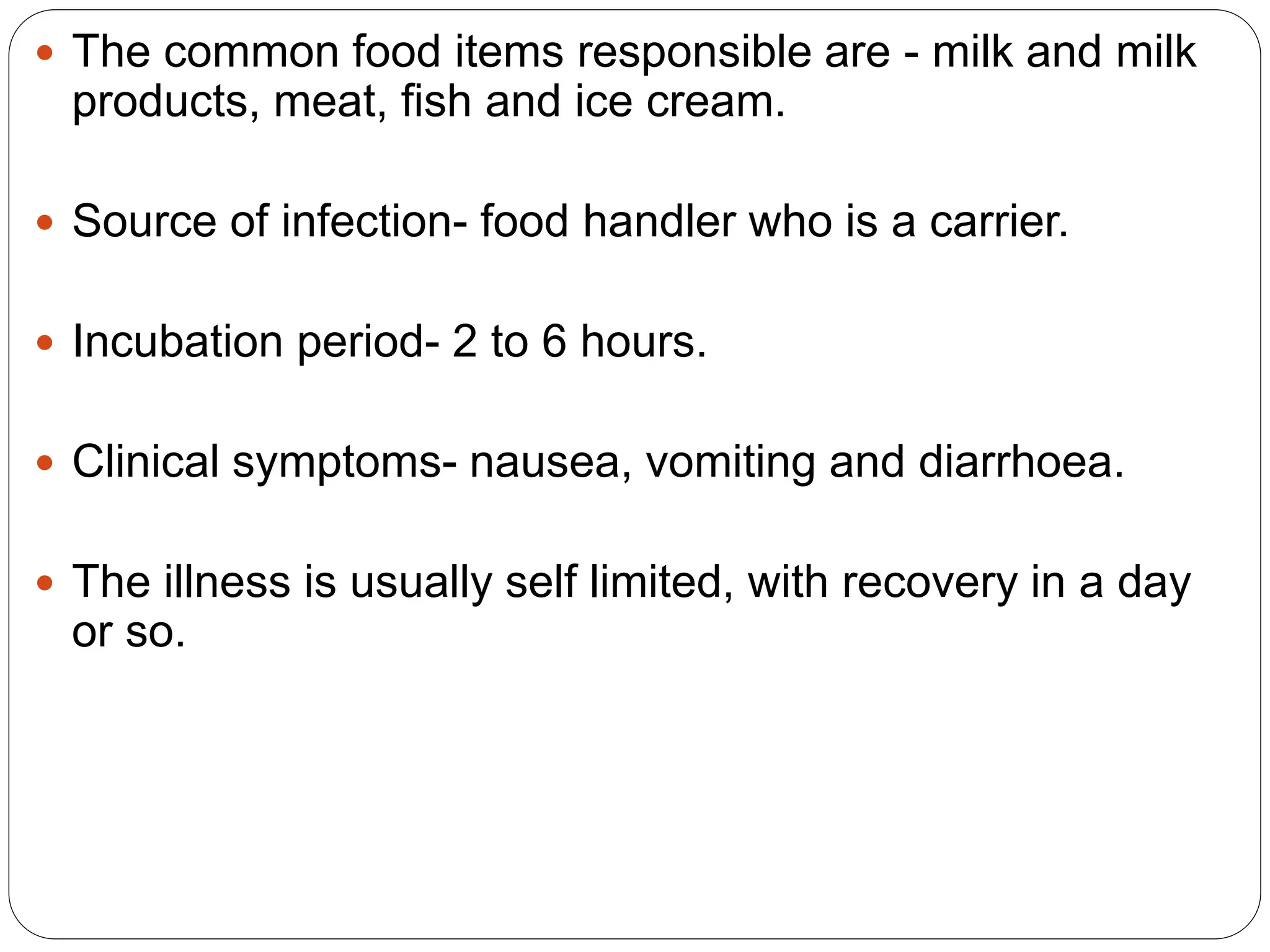  The common food items responsible are - milk and milk
products, meat, fish and ice cream.
 Source of infection- food handler who is a carrier.
 Incubation period- 2 to 6 hours.
 Clinical symptoms- nausea, vomiting and diarrhoea.
 The illness is usually self limited, with recovery in a day
or so.
 
