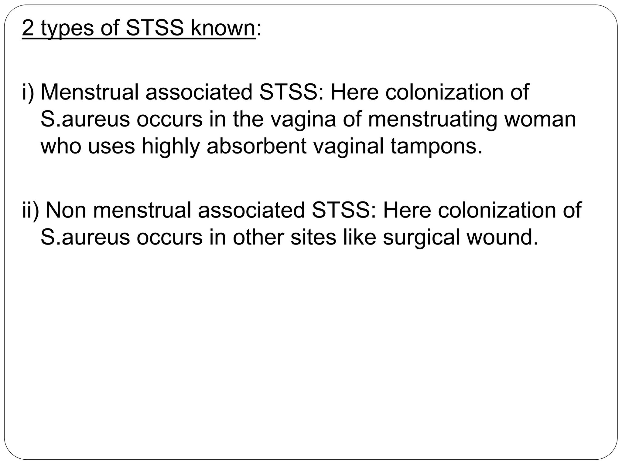 2 types of STSS known:
i) Menstrual associated STSS: Here colonization of
S.aureus occurs in the vagina of menstruating woman
who uses highly absorbent vaginal tampons.
ii) Non menstrual associated STSS: Here colonization of
S.aureus occurs in other sites like surgical wound.
 