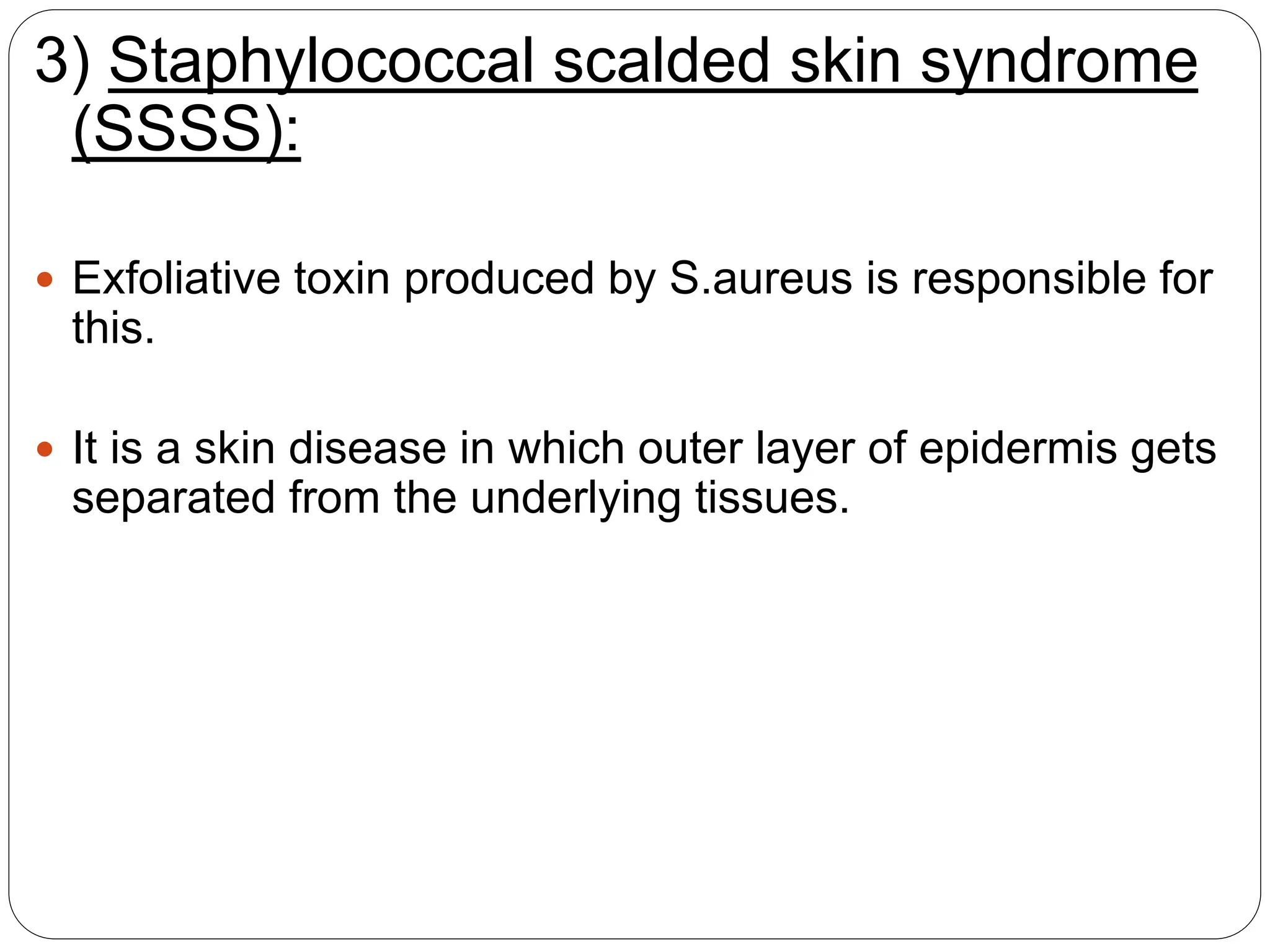 3) Staphylococcal scalded skin syndrome
(SSSS):
 Exfoliative toxin produced by S.aureus is responsible for
this.
 It is a skin disease in which outer layer of epidermis gets
separated from the underlying tissues.
 