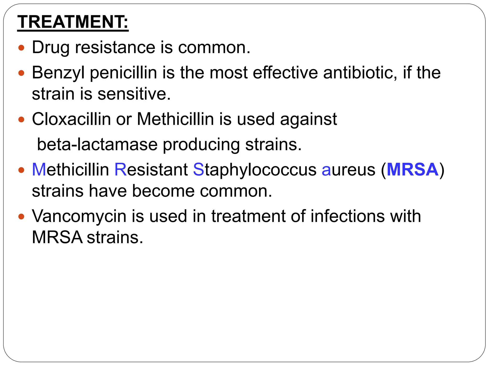TREATMENT:
 Drug resistance is common.
 Benzyl penicillin is the most effective antibiotic, if the
strain is sensitive.
 Cloxacillin or Methicillin is used against
beta-lactamase producing strains.
 Methicillin Resistant Staphylococcus aureus (MRSA)
strains have become common.
 Vancomycin is used in treatment of infections with
MRSA strains.
 