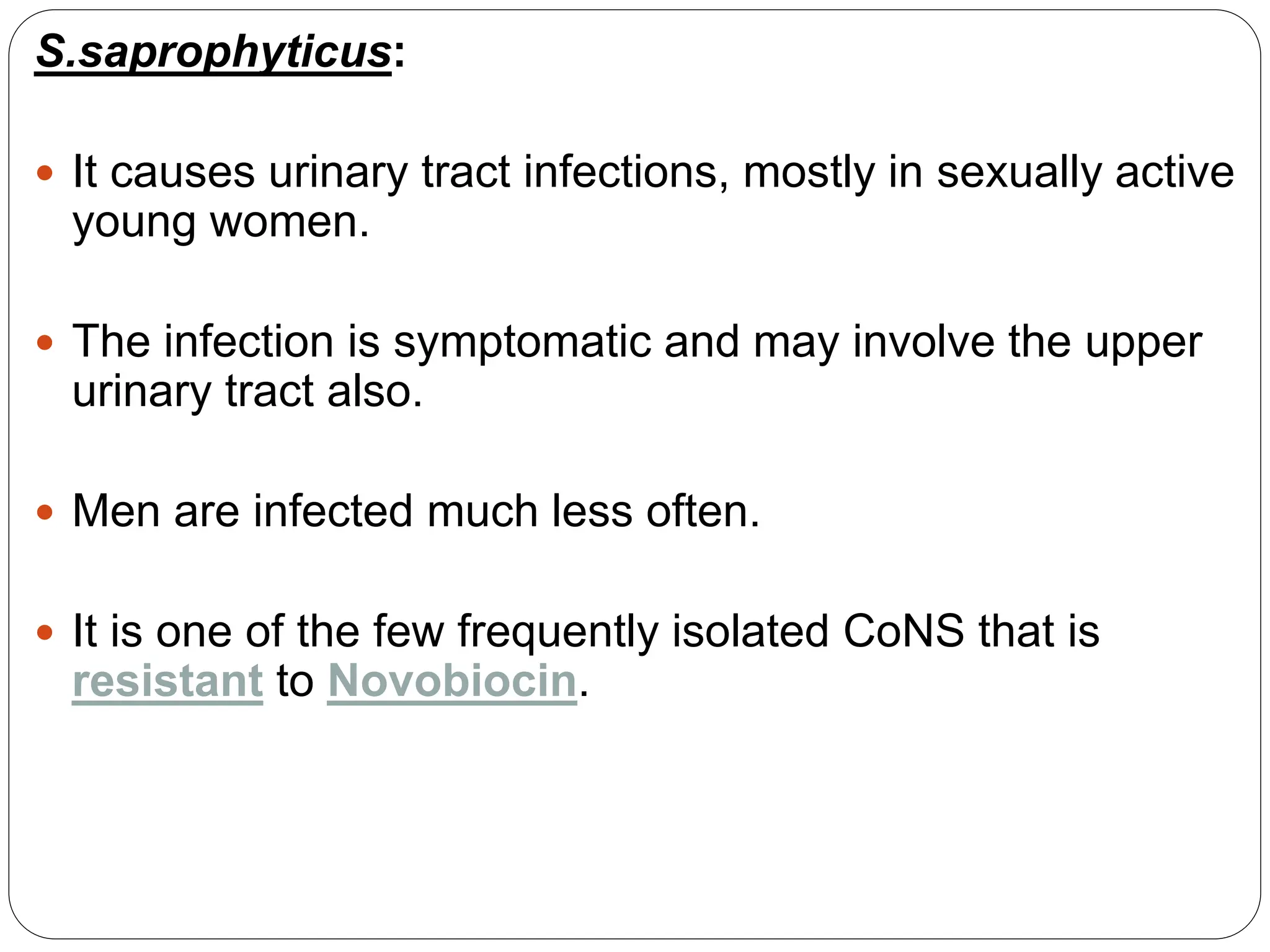 S.saprophyticus:
 It causes urinary tract infections, mostly in sexually active
young women.
 The infection is symptomatic and may involve the upper
urinary tract also.
 Men are infected much less often.
 It is one of the few frequently isolated CoNS that is
resistant to Novobiocin.
 