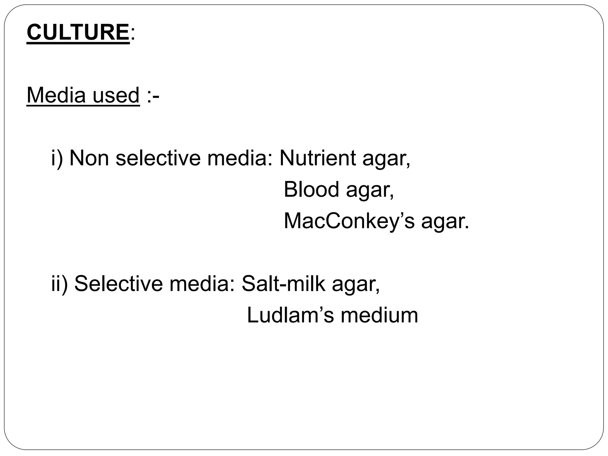 CULTURE:
Media used :-
i) Non selective media: Nutrient agar,
Blood agar,
MacConkey’s agar.
ii) Selective media: Salt-milk agar,
Ludlam’s medium
 