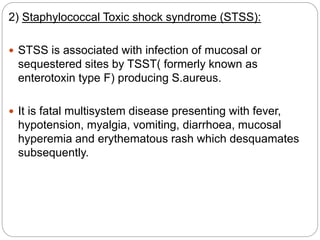 2) Staphylococcal Toxic shock syndrome (STSS):
 STSS is associated with infection of mucosal or
sequestered sites by TSST( formerly known as
enterotoxin type F) producing S.aureus.
 It is fatal multisystem disease presenting with fever,
hypotension, myalgia, vomiting, diarrhoea, mucosal
hyperemia and erythematous rash which desquamates
subsequently.
 