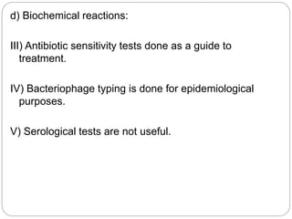 d) Biochemical reactions:
III) Antibiotic sensitivity tests done as a guide to
treatment.
IV) Bacteriophage typing is done for epidemiological
purposes.
V) Serological tests are not useful.
 