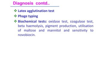  Latex agglutination test
 Phage typing
 Biochemical tests: oxidase test, coagulase test,
beta haemolysis, pigment production, utilisation
of maltose and mannitol and sensitivity to
novobiocin.
Diagnosis contd..
 