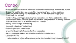 Control
• Avoid the use of raw materials which may be contaminated with high numbers of S. aureus
• Ensure that food handlers are aware of the importance of good hygiene practices,
particularly hand washing and the need to report skin infections so that appropriate
precautions can be taken.
• Hand washing, wearing gloves during food preparation, and storing foods at the proper
temperature to inhibit pathogen growth and minimize toxin production, as heating food after
toxin has formed will not be an effective control measure.
• serving hot meals right after cooking
• thoroughly reheating of cooked foods
• rapid refrigeration of cooked foods
• proper hand washing before and after food preparation
• Avoid food service workers with skin infections in food establishments
• use clean utensils
• Implementation of a food safety management system based on the principles of HACCP.
 
