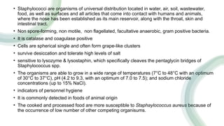 • Staphylococci are organisms of universal distribution located in water, air, soil, wastewater,
food, as well as surfaces and all articles that come into contact with humans and animals,
where the nose has been established as its main reservoir, along with the throat, skin and
intestinal tract.
• Non spore-forming, non motile, non flagellated, facultative anaerobic, gram positive bacteria.
• It is catalase and coagulase positive
• Cells are spherical single and often form grape-like clusters
• survive desiccation and tolerate high levels of salt
• sensitive to lysozyme & lysostaphin, which specifically cleaves the pentaglycin bridges of
Staphylococcus spp.
• The organisms are able to grow in a wide range of temperatures (7°C to 48°C with an optimum
of 30°C to 37°C), pH (4.2 to 9.3, with an optimum of 7.0 to 7.5); and sodium chloride
concentrations (up to 15% NaCl).
• indicators of personnel hygiene
• It is commonly detected in foods of animal origin
• The cooked and processed food are more susceptible to Staphaylococcus aureus because of
the occurrence of low number of other competing organisums.
 