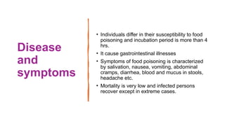 Disease
and
symptoms
• Individuals differ in their susceptibility to food
poisoning and incubation period is more than 4
hrs.
• It cause gastrointestinal illnesses
• Symptoms of food poisoning is characterized
by salivation, nausea, vomiting, abdominal
cramps, diarrhea, blood and mucus in stools,
headache etc.
• Mortality is very low and infected persons
recover except in extreme cases.
 
