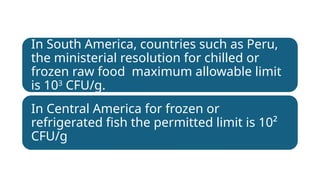 In South America, countries such as Peru,
the ministerial resolution for chilled or
frozen raw food maximum allowable limit
is 103
CFU/g.
In Central America for frozen or
refrigerated fish the permitted limit is 10²
CFU/g
 
