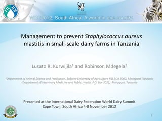 Management to prevent Staphylococcus aureus
mastitis in small-scale dairy farms in Tanzania
Lusato R. Kurwijila1 and Robinson Mdegela2
1Department of Animal Science and Production, Sokoine University of Agriculture P.O.BOX 3000, Morogoro, Tanzania
2Department of Veterinary Medicine and Public Health, P.O. Box 3021, Morogoro, Tanzania
Presented at the International Dairy Federation World Dairy Summit
Cape Town, South Africa 4-8 November 2012
1
 