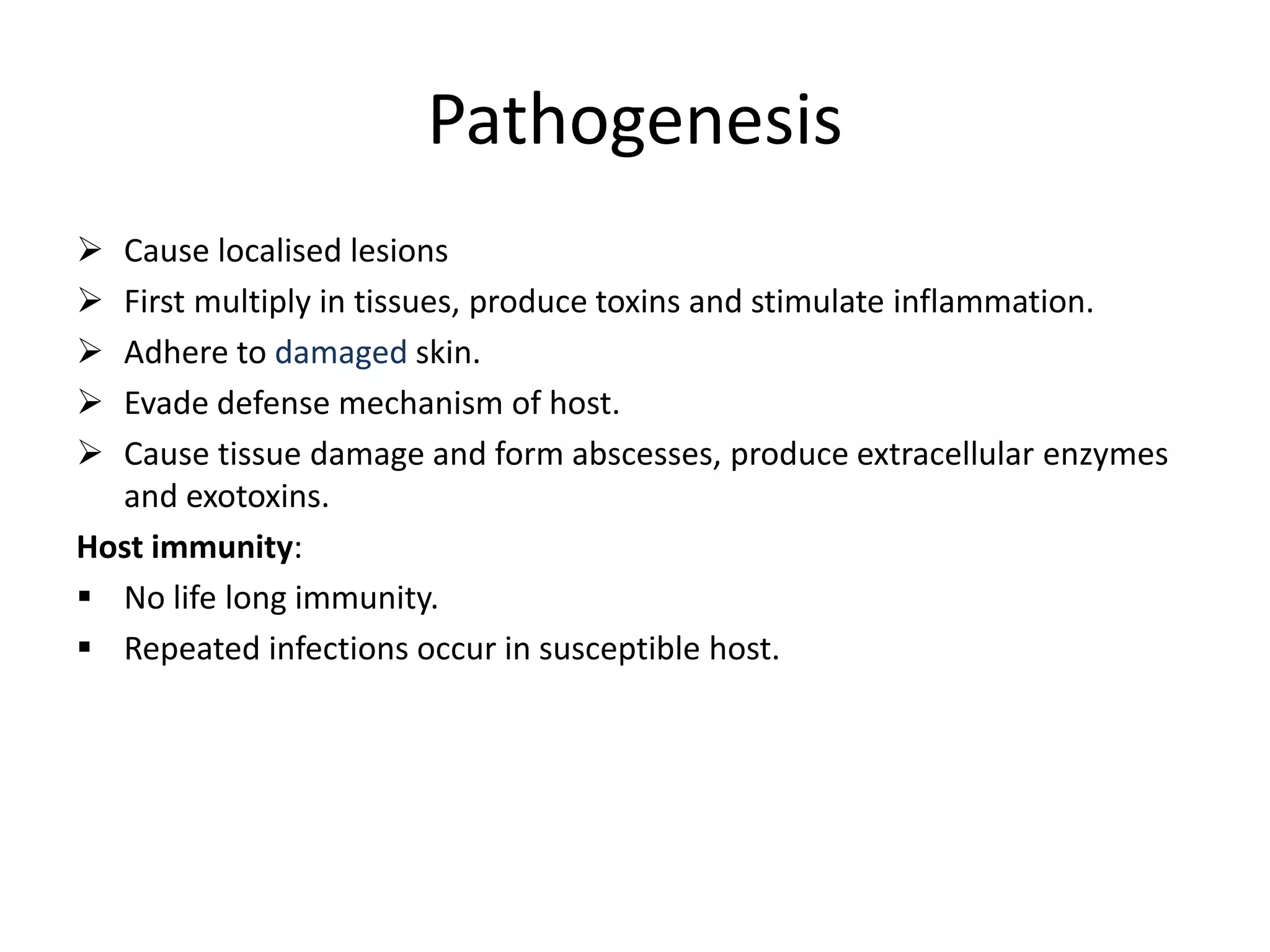 Pathogenesis
➢ Cause localised lesions
➢ First multiply in tissues, produce toxins and stimulate inflammation.
➢ Adhere to damaged skin.
➢ Evade defense mechanism of host.
➢ Cause tissue damage and form abscesses, produce extracellular enzymes
and exotoxins.
Host immunity:
▪ No life long immunity.
▪ Repeated infections occur in susceptible host.
 