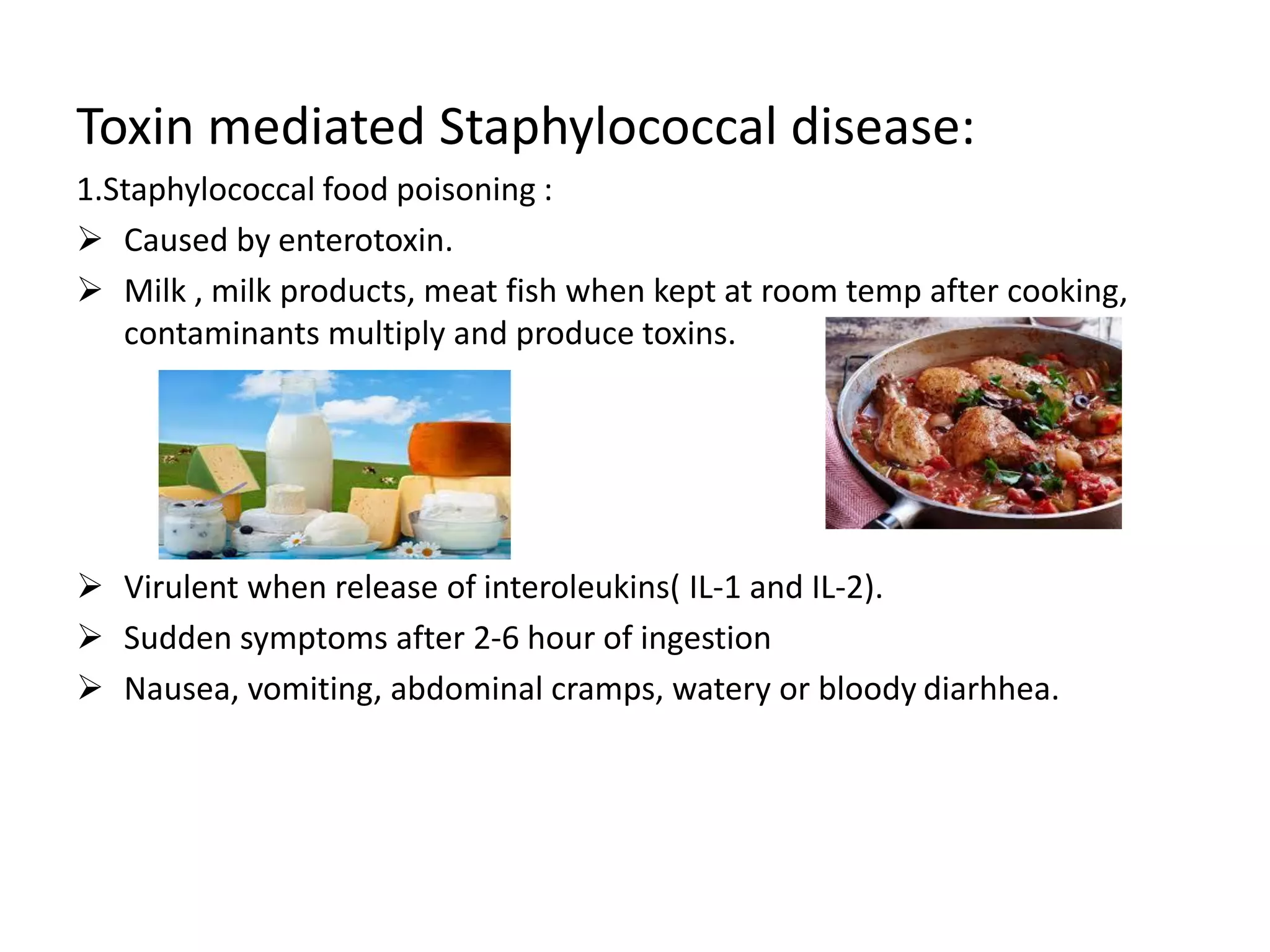 Toxin mediated Staphylococcal disease:
1.Staphylococcal food poisoning :
➢ Caused by enterotoxin.
➢ Milk , milk products, meat fish when kept at room temp after cooking,
contaminants multiply and produce toxins.
➢ Virulent when release of interoleukins( IL-1 and IL-2).
➢ Sudden symptoms after 2-6 hour of ingestion
➢ Nausea, vomiting, abdominal cramps, watery or bloody diarhhea.
 