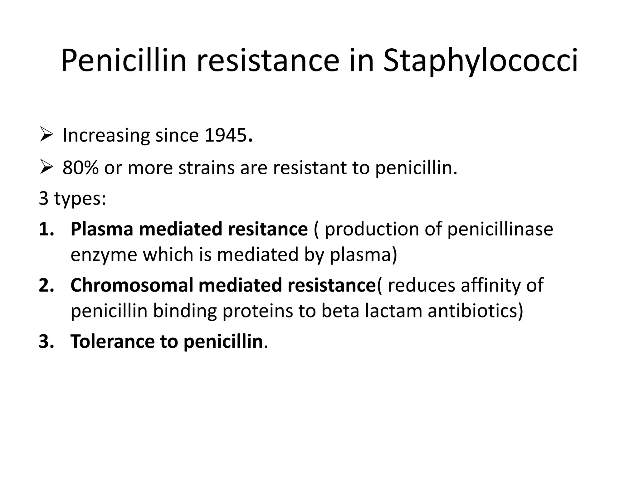 Penicillin resistance in Staphylococci
➢ Increasing since 1945.
➢ 80% or more strains are resistant to penicillin.
3 types:
1. Plasma mediated resitance ( production of penicillinase
enzyme which is mediated by plasma)
2. Chromosomal mediated resistance( reduces affinity of
penicillin binding proteins to beta lactam antibiotics)
3. Tolerance to penicillin.
 