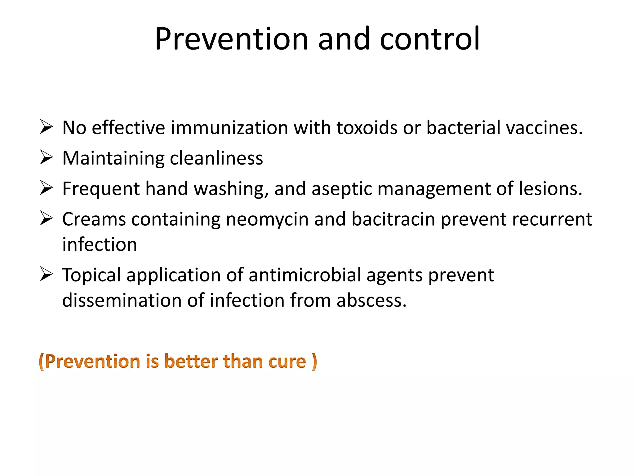 Prevention and control
➢ No effective immunization with toxoids or bacterial vaccines.
➢ Maintaining cleanliness
➢ Frequent hand washing, and aseptic management of lesions.
➢ Creams containing neomycin and bacitracin prevent recurrent
infection
➢ Topical application of antimicrobial agents prevent
dissemination of infection from abscess.
 