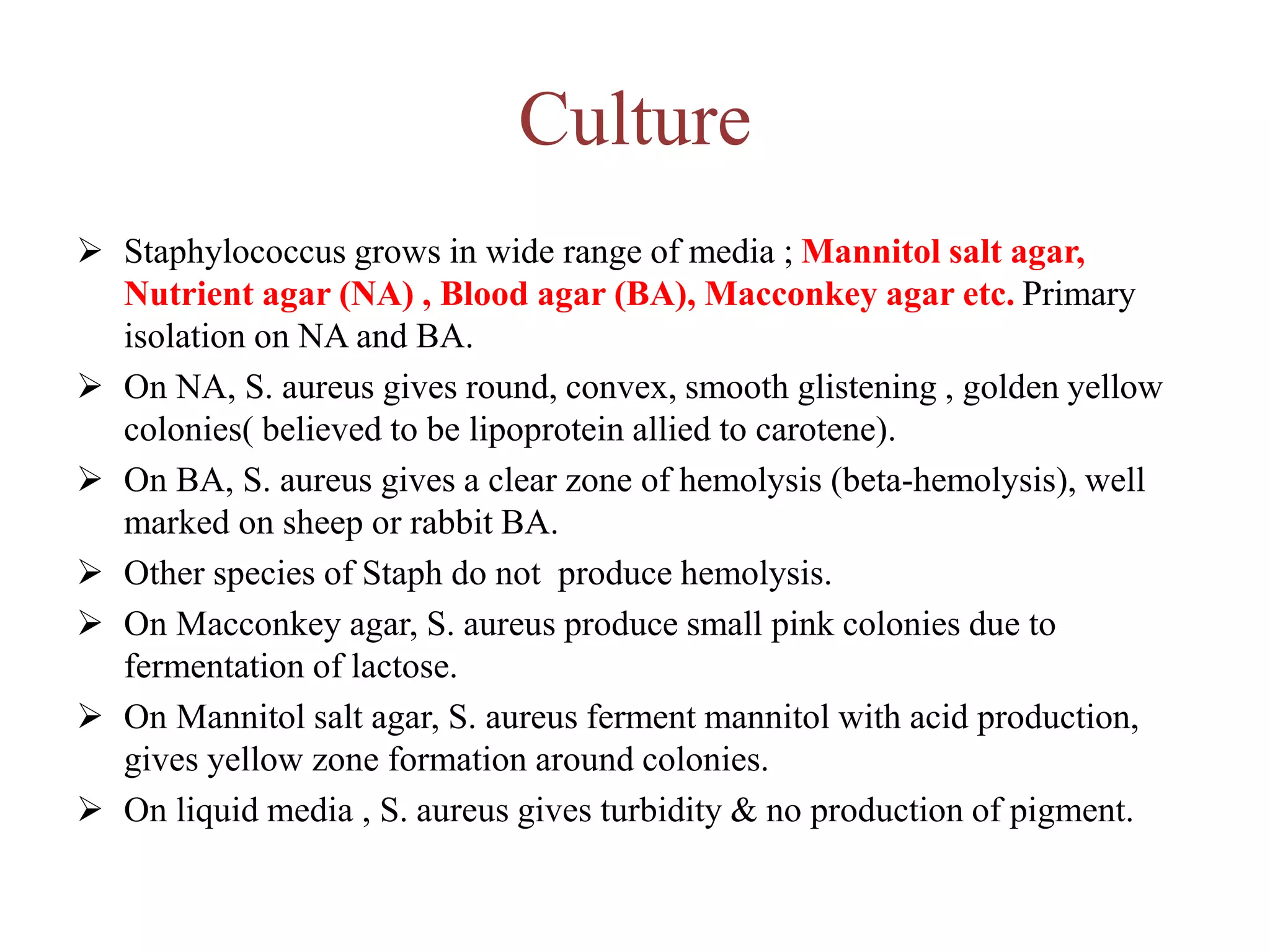 Culture
➢ Staphylococcus grows in wide range of media ; Mannitol salt agar,
Nutrient agar (NA) , Blood agar (BA), Macconkey agar etc. Primary
isolation on NA and BA.
➢ On NA, S. aureus gives round, convex, smooth glistening , golden yellow
colonies( believed to be lipoprotein allied to carotene).
➢ On BA, S. aureus gives a clear zone of hemolysis (beta-hemolysis), well
marked on sheep or rabbit BA.
➢ Other species of Staph do not produce hemolysis.
➢ On Macconkey agar, S. aureus produce small pink colonies due to
fermentation of lactose.
➢ On Mannitol salt agar, S. aureus ferment mannitol with acid production,
gives yellow zone formation around colonies.
➢ On liquid media , S. aureus gives turbidity & no production of pigment.
 