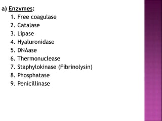 a) Enzymes:
1. Free coagulase
2. Catalase
3. Lipase
4. Hyaluronidase
5. DNAase
6. Thermonuclease
7. Staphylokinase (Fibrinolysin)
8. Phosphatase
9. Penicillinase
 