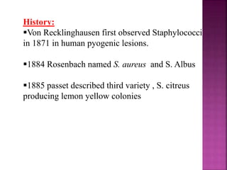 History:
Von Recklinghausen first observed Staphylococci
in 1871 in human pyogenic lesions.
1884 Rosenbach named S. aureus and S. Albus
1885 passet described third variety , S. citreus
producing lemon yellow colonies
 