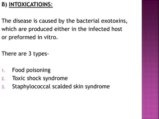 B) INTOXICATIOINS:
The disease is caused by the bacterial exotoxins,
which are produced either in the infected host
or preformed in vitro.
There are 3 types-
1. Food poisoning
2. Toxic shock syndrome
3. Staphylococcal scalded skin syndrome
 